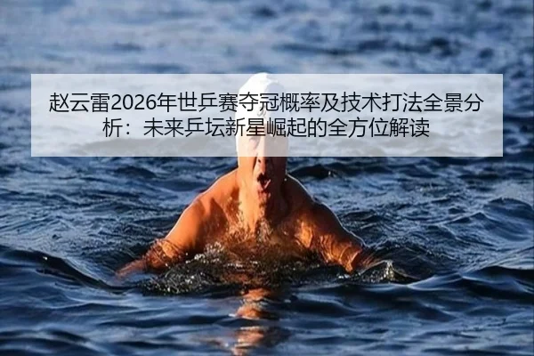 赵云雷2026年世乒赛夺冠概率及技术打法全景分析：未来乒坛新星崛起的全方位解读