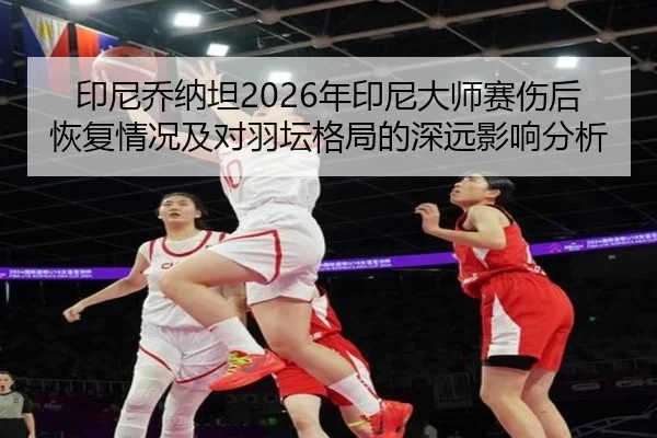 印尼乔纳坦2026年印尼大师赛伤后恢复情况及对羽坛格局的深远影响分析